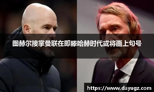 图赫尔接掌曼联在即滕哈赫时代或将画上句号