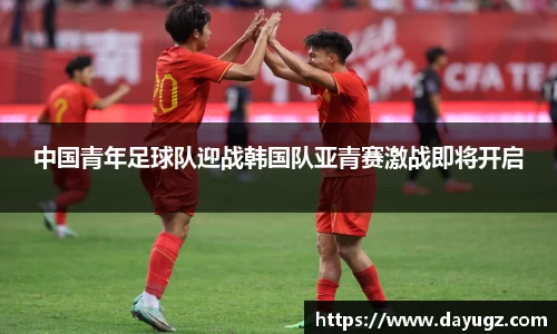 中国青年足球队迎战韩国队亚青赛激战即将开启