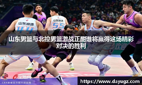 山东男篮与北控男篮激战正酣谁将赢得这场精彩对决的胜利