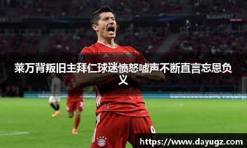 莱万背叛旧主拜仁球迷愤怒嘘声不断直言忘恩负义